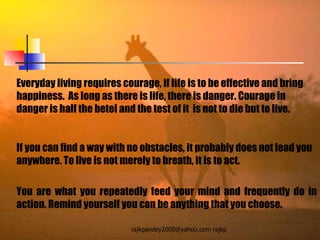 Everyday living requires courage, if life is to be effective and bring happiness.  As long as there is life, there is danger. Courage in danger is half the betel and the test of it  is not to die but to live.  If you can find a way with no obstacles, it probably does not lead you anywhere. To live is not merely to breath, it is to act.  You are what you repeatedly feed your mind and frequently do in action. Remind yourself you can be anything that you choose. 