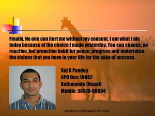 Finally, No one can hurt me without my consent. I am what I am today because of the choice I made yesterday. You can choose: no reactive, but proactive habit for peace, progress and materialize the visions that you have in your life for the sake of success.  Raj K Pandey GPO Box: 19862 Kathmandu (Nepal) Mobile: 98510-86884 