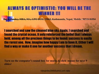 ALWAYS BE OPTIMISTIC: YOU WILL BE THE WINNER !!! Raj K Pandey, MBA, MA, GPO BOX: 19862, Kathmandu, Nepal, Mobile: 98510-86884 I searched and saw the cleaned blue sky. Again, I searched and found the crystal ocean. It only reinforced the belief that I always held, among all the precious things to be found; success is easily the rarest one.  Now, imagine how happy I am to have it. Either I will find a way or make it one for another success that I dream.  Turn on the computer’s sound box for music & click  mouse for next 9 slides! 