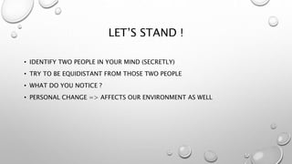 LET’S STAND !
• IDENTIFY TWO PEOPLE IN YOUR MIND (SECRETLY)
• TRY TO BE EQUIDISTANT FROM THOSE TWO PEOPLE
• WHAT DO YOU NOTICE ?
• PERSONAL CHANGE => AFFECTS OUR ENVIRONMENT AS WELL
 