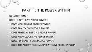 PART 1 : THE POWER WITHIN
• QUESTION TIME !
• DOES HEALTH GIVE PEOPLE POWER?
• • DOES WEALTH GIVE PEOPLE POWER?
• • DOES BEAUTY GIVE PEOPLE POWER?
• • DOES PHYSICAL SIZE GIVE PEOPLE POWER?
• • DOES KNOWLEDGE GIVE PEOPLE POWER?
• • DOES POPULARITY GIVE PEOPLE POWER?
• • DOES THE ABILITY TO COMMUNICATE GIVE PEOPLE POWER?
 