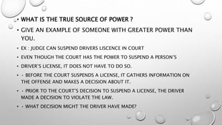 • WHAT IS THE TRUE SOURCE OF POWER ?
• GIVE AN EXAMPLE OF SOMEONE WITH GREATER POWER THAN
YOU.
• EX : JUDGE CAN SUSPEND DRIVERS LISCENCE IN COURT
• EVEN THOUGH THE COURT HAS THE POWER TO SUSPEND A PERSON’S
• DRIVER’S LICENSE, IT DOES NOT HAVE TO DO SO.
• • BEFORE THE COURT SUSPENDS A LICENSE, IT GATHERS INFORMATION ON
THE OFFENSE AND MAKES A DECISION ABOUT IT.
• • PRIOR TO THE COURT’S DECISION TO SUSPEND A LICENSE, THE DRIVER
MADE A DECISION TO VIOLATE THE LAW.
• • WHAT DECISION MIGHT THE DRIVER HAVE MADE?
 