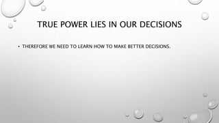 TRUE POWER LIES IN OUR DECISIONS
• THEREFORE WE NEED TO LEARN HOW TO MAKE BETTER DECISIONS.
 