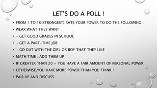 LET’S DO A POLL !
• FROM 1 TO 10(STRONGEST),RATE YOUR POWER TO DO THE FOLLOWING :
• WEAR WHAT THEY WANT
• • GET GOOD GRADES IN SCHOOL
• • GET A PART-TIME JOB
• • GO OUT WITH THE GIRL OR BOY THAT THEY LIKE
• MATH TIME : ADD THEM UP
• IF GREATER THAN 20 = YOU HAVE A FAIR AMOUNT OF PERSONAL POWER
• OTHERWISE,YOU HAVE MORE POWER THAN YOU THINK !
• PAIR UP AND DISCUSS
 