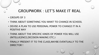 GROUPWORK : LET’S MAKE IT REAL
• GROUPS OF 3
• THINK ABOUT SOMETHING YOU WANT TO CHANGE IN SCHOOL
• DEVISE A PLAN TO USE PERSONAL POWER TO CHANGE IT IN A
POSITIVE WAY
• THINK ABOUT THE SPECIFIC KINDS OF POWER YOU WILL USE
(INTELLIGENCE,DECISION MAKING ETC.)
• FINALLY PRESENT IT TO THE CLASS,MAYBE EVENTUALLY TO THE
DIRECTOR !
 