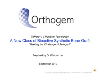 TriPore ®  : a Platform Technology A New Class of Bioactive Synthetic Bone Graft “ Meeting the Challenge of Autograft” September 2010 Copyright Orthogem September 2010 Confidential not for Distribution Prepared by Dr Wei-Jen Lo 