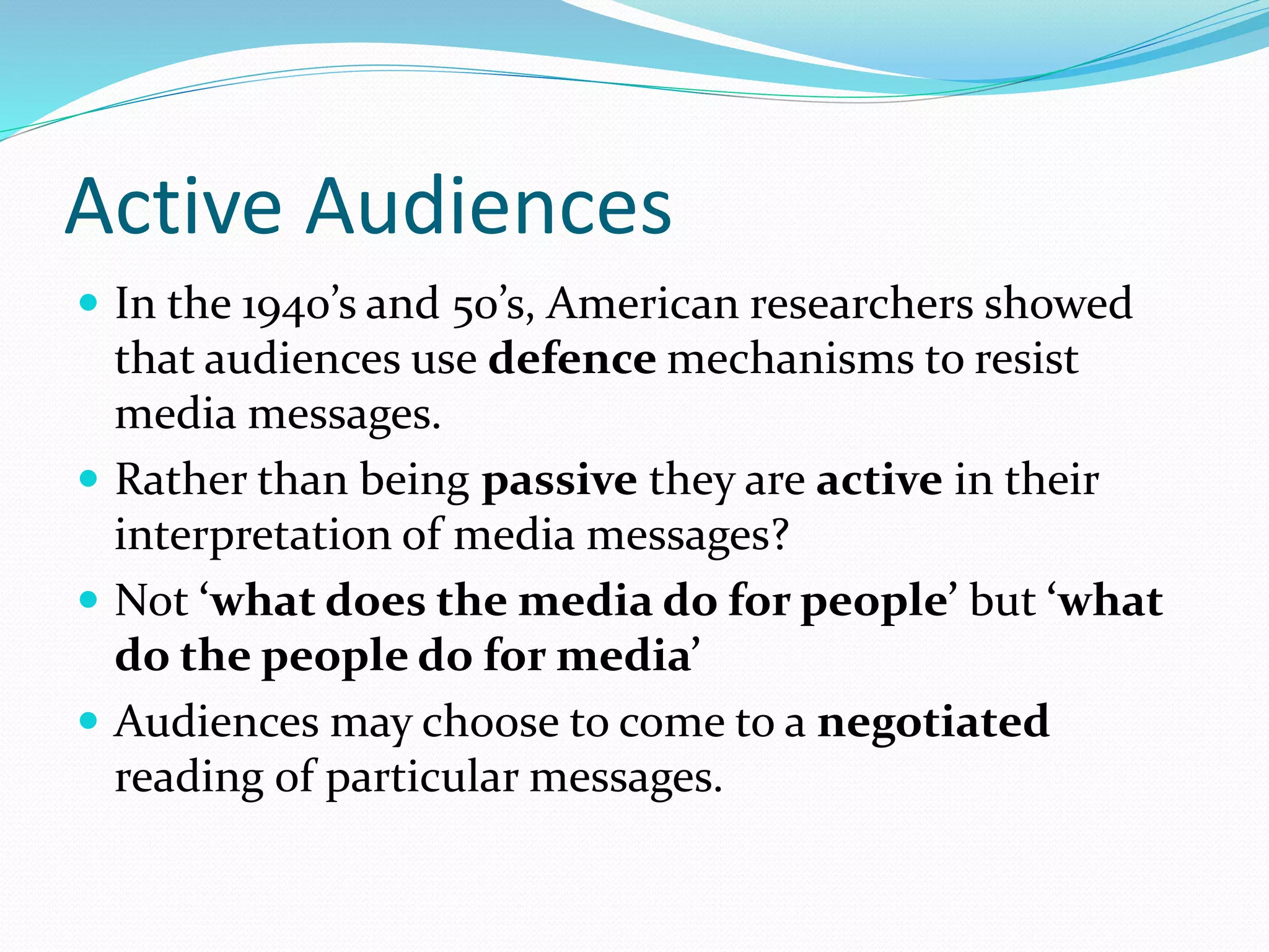 Active Audiences
 In the 1940’s and 50’s, American researchers showed
that audiences use defence mechanisms to resist
media messages.
 Rather than being passive they are active in their
interpretation of media messages?
 Not ‘what does the media do for people’ but ‘what
do the people do for media’
 Audiences may choose to come to a negotiated
reading of particular messages.
 