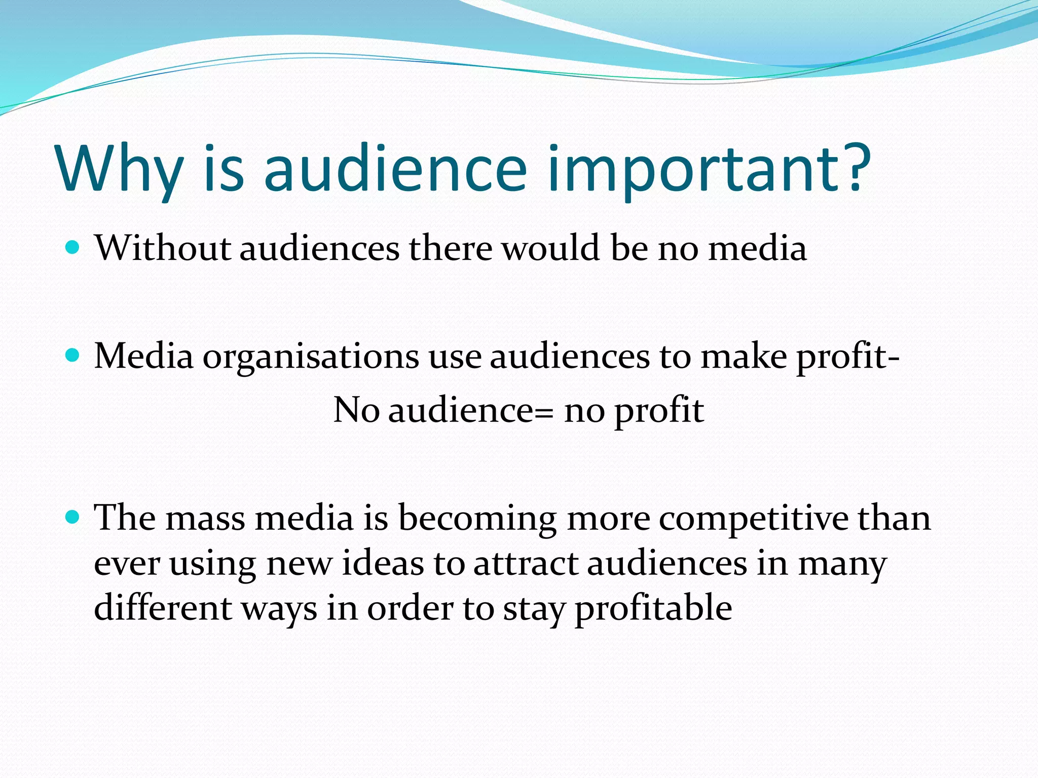 Why is audience important?
 Without audiences there would be no media
 Media organisations use audiences to make profit-
No audience= no profit
 The mass media is becoming more competitive than
ever using new ideas to attract audiences in many
different ways in order to stay profitable
 