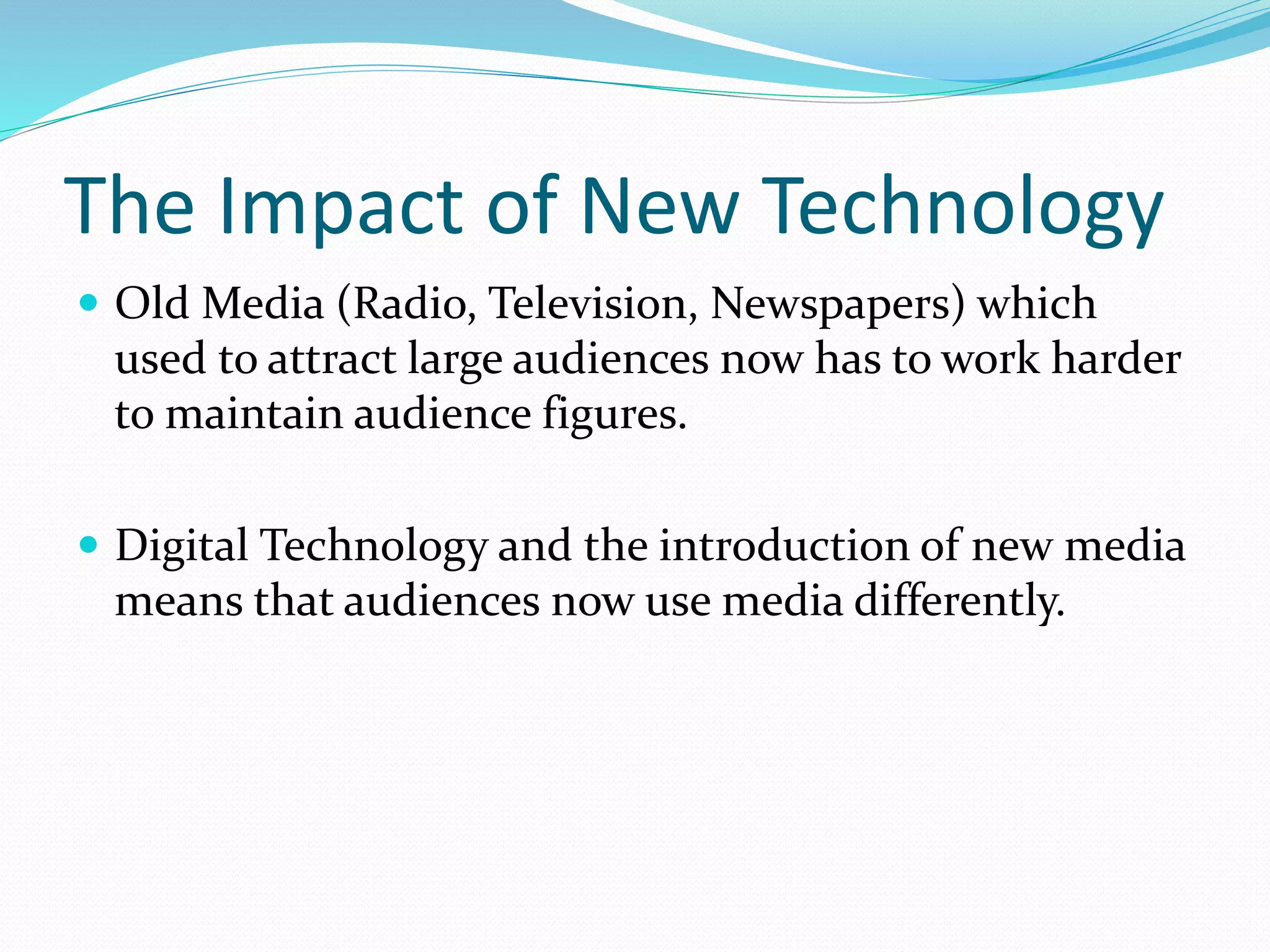 The Impact of New Technology
 Old Media (Radio, Television, Newspapers) which
used to attract large audiences now has to work harder
to maintain audience figures.
 Digital Technology and the introduction of new media
means that audiences now use media differently.
 