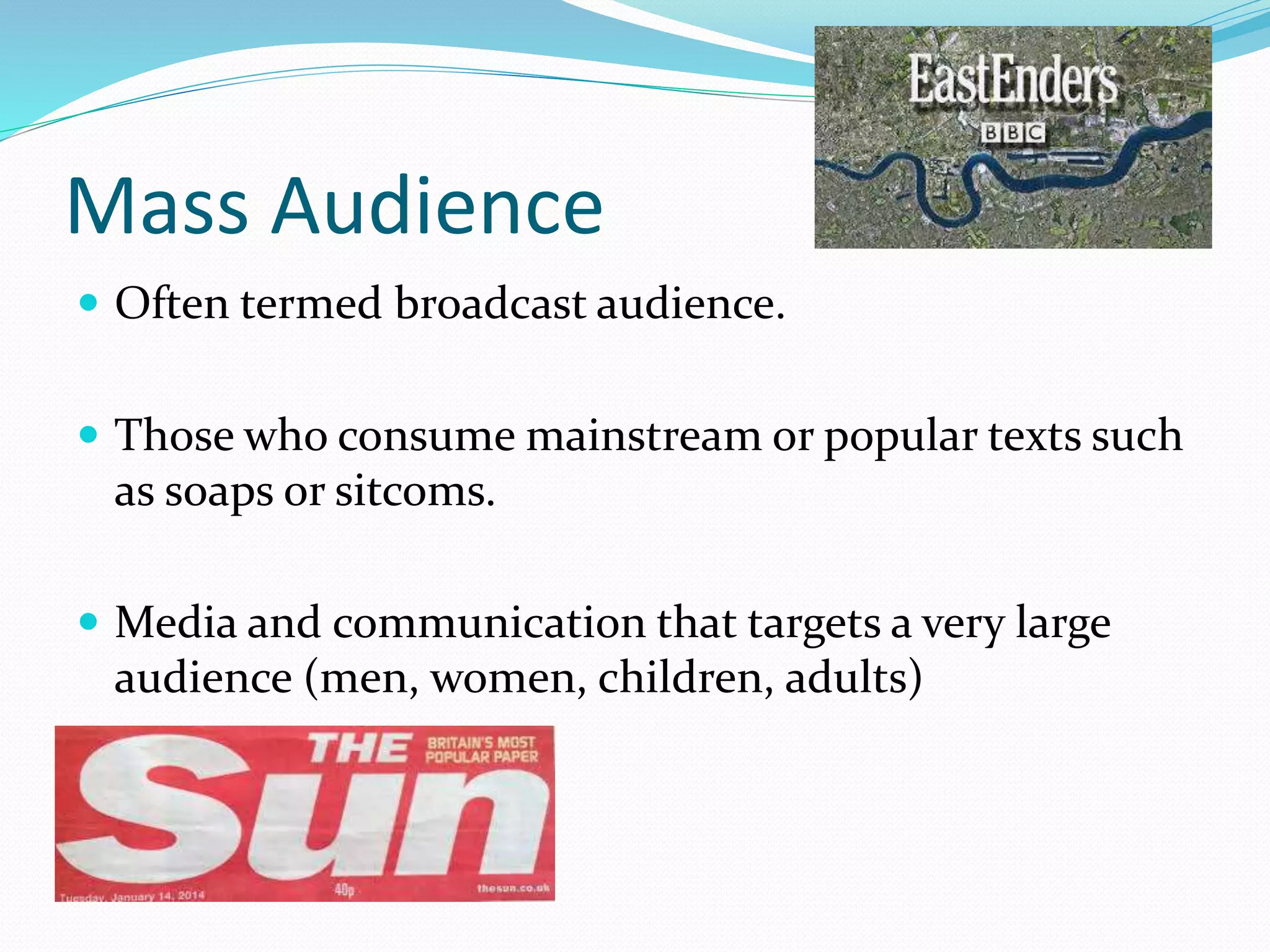 Mass Audience
 Often termed broadcast audience.
 Those who consume mainstream or popular texts such
as soaps or sitcoms.
 Media and communication that targets a very large
audience (men, women, children, adults)
 
