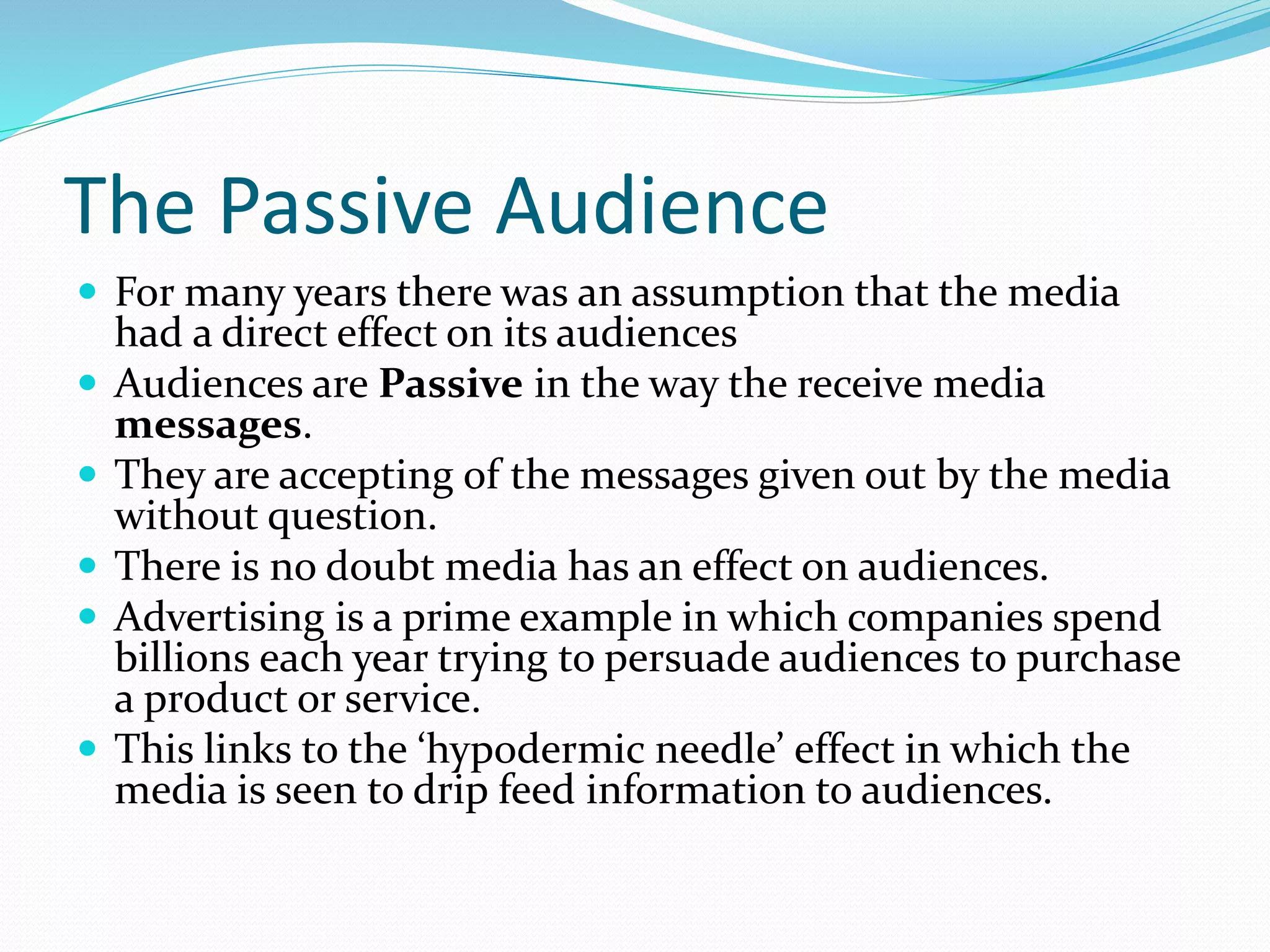 The Passive Audience
 For many years there was an assumption that the media
had a direct effect on its audiences
 Audiences are Passive in the way the receive media
messages.
 They are accepting of the messages given out by the media
without question.
 There is no doubt media has an effect on audiences.
 Advertising is a prime example in which companies spend
billions each year trying to persuade audiences to purchase
a product or service.
 This links to the ‘hypodermic needle’ effect in which the
media is seen to drip feed information to audiences.
 