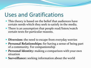 Uses and Gratifications
 This theory is based on the belief that audiences have
certain needs which they seek to satisfy in the media.
 There is an assumption that people read/listen/watch
certain texts for particular reasons.
 Diversion: the need to escape from everyday worries
 Personal Relationships: for having a sense of being part
of a community. For companionship
 Personal Identity: making a comparison with your own
situation
 Surveillance: seeking information about the world
 