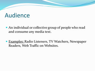 Audience
 An individual or collective group of people who read
and consume any media text.
 Examples: Radio Listeners, TV Watchers, Newspaper
Readers, Web Traffic on Websites.
 