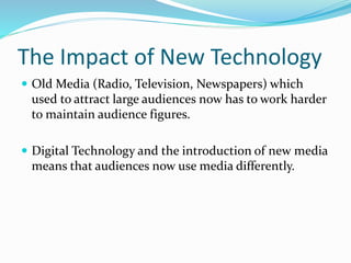 The Impact of New Technology
 Old Media (Radio, Television, Newspapers) which
used to attract large audiences now has to work harder
to maintain audience figures.
 Digital Technology and the introduction of new media
means that audiences now use media differently.
 