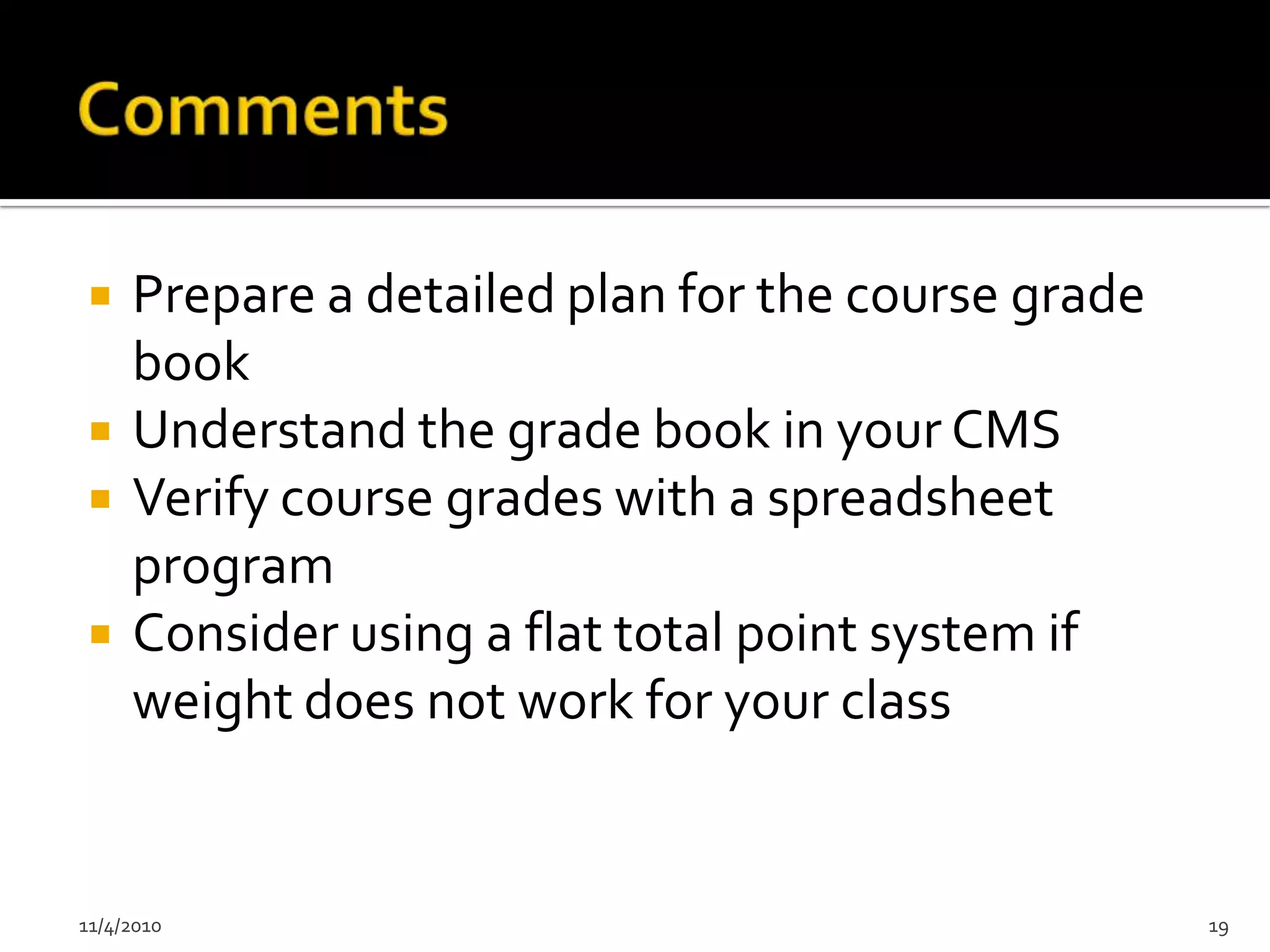     Prepare a detailed plan for the course grade
     book
    Understand the grade book in your CMS
    Verify course grades with a spreadsheet
     program
    Consider using a flat total point system if
     weight does not work for your class


11/4/2010                                           19
 