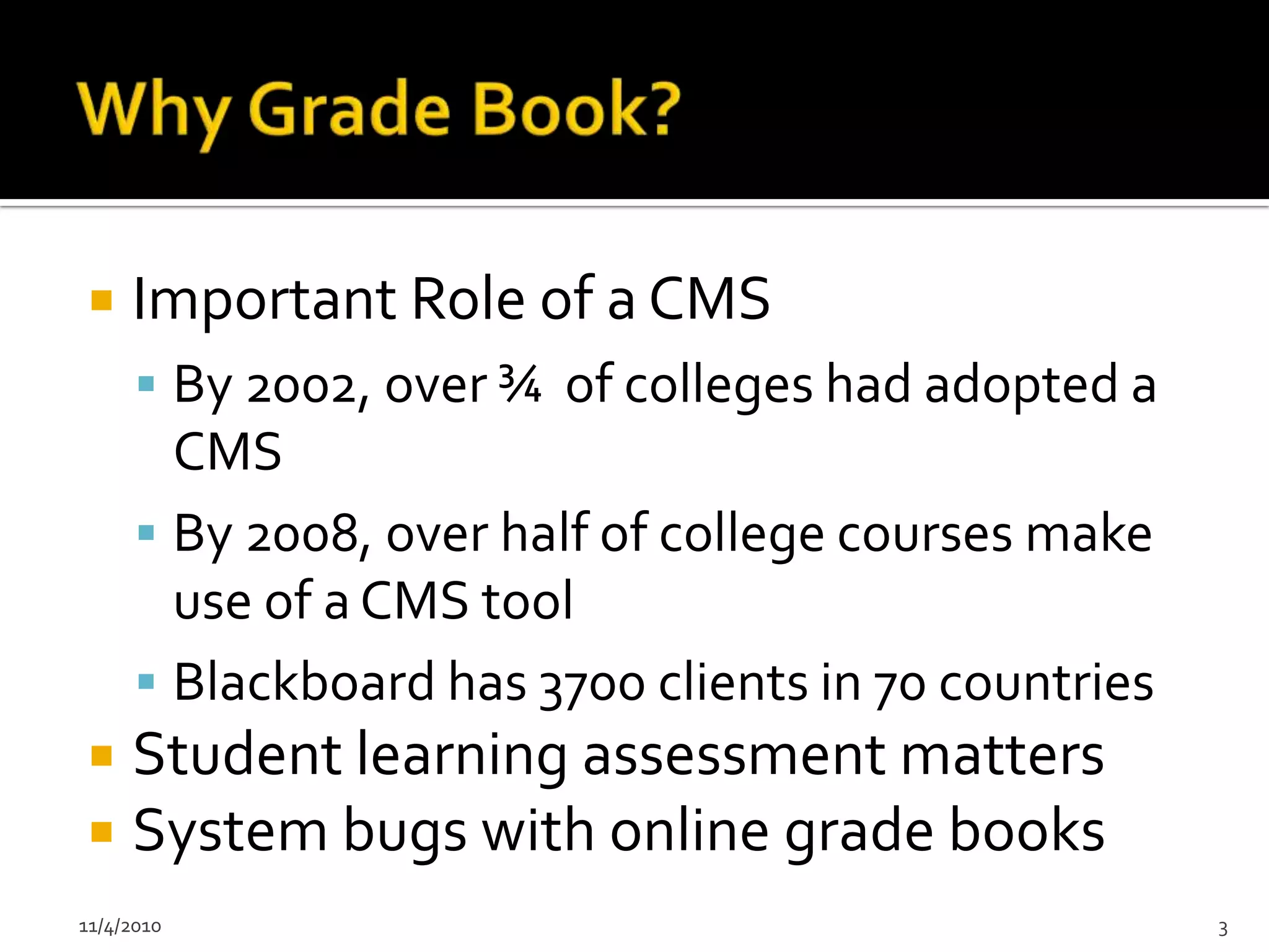     Important Role of a CMS
       By 2002, over ¾ of colleges had adopted a
        CMS
       By 2008, over half of college courses make
        use of a CMS tool
       Blackboard has 3700 clients in 70 countries
    Student learning assessment matters
    System bugs with online grade books
11/4/2010                                             3
 