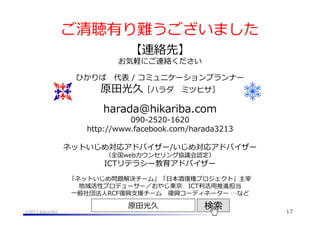 ご清聴有り難うございました
【連絡先】

お気軽にご連絡ください
ひかりば 　代表  /  コミュニケーションプランナー

原⽥田光久［ハラダ 　ミツヒサ］
harada@hikariba.com

090-‐‑‒2520-‐‑‒1620
http://www.facebook.com/harada3213
ネットいじめ対応アドバイザー/いじめ対応アドバイザー
（全国webカウンセリング協議会認定）

ICTリテラシー教育アドバイザー
「ネットいじめ問題解決チーム」「⽇日本酒復復権プロジェクト」主宰
地域活性プロデューサー／おやじ東京 　ICT利利活⽤用推進担当
⼀一般社団法⼈人RCF復復興⽀支援チーム 　復復興コーディネーター  …など
@2013 hikariba

原⽥田光久

検索索

17

 