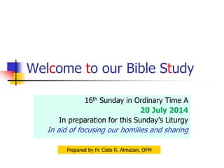 Welcome to our Bible Study
16th Sunday in Ordinary Time A
20 July 2014
In preparation for this Sunday’s Liturgy
In aid of focusing our homilies and sharing
Prepared by Fr. Cielo R. Almazan, OFM
 