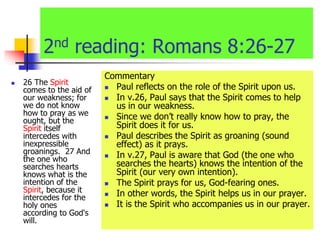 2nd reading: Romans 8:26-27
 26 The Spirit
comes to the aid of
our weakness; for
we do not know
how to pray as we
ought, but the
Spirit itself
intercedes with
inexpressible
groanings. 27 And
the one who
searches hearts
knows what is the
intention of the
Spirit, because it
intercedes for the
holy ones
according to God's
will.
Commentary
 Paul reflects on the role of the Spirit upon us.
 In v.26, Paul says that the Spirit comes to help
us in our weakness.
 Since we don’t really know how to pray, the
Spirit does it for us.
 Paul describes the Spirit as groaning (sound
effect) as it prays.
 In v.27, Paul is aware that God (the one who
searches the hearts) knows the intention of the
Spirit (our very own intention).
 The Spirit prays for us, God-fearing ones.
 In other words, the Spirit helps us in our prayer.
 It is the Spirit who accompanies us in our prayer.
 
