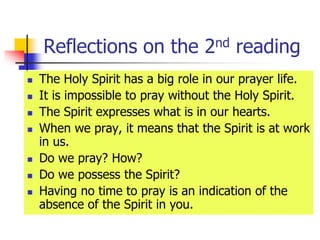 Reflections on the 2nd reading
 The Holy Spirit has a big role in our prayer life.
 It is impossible to pray without the Holy Spirit.
 The Spirit expresses what is in our hearts.
 When we pray, it means that the Spirit is at work
in us.
 Do we pray? How?
 Do we possess the Spirit?
 Having no time to pray is an indication of the
absence of the Spirit in you.
 