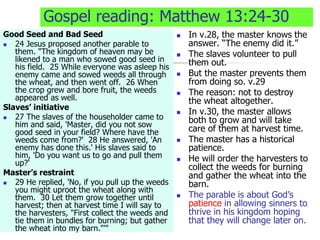 Gospel reading: Matthew 13:24-30
Good Seed and Bad Seed
 24 Jesus proposed another parable to
them. "The kingdom of heaven may be
likened to a man who sowed good seed in
his field. 25 While everyone was asleep his
enemy came and sowed weeds all through
the wheat, and then went off. 26 When
the crop grew and bore fruit, the weeds
appeared as well.
Slaves’ initiative
 27 The slaves of the householder came to
him and said, 'Master, did you not sow
good seed in your field? Where have the
weeds come from?' 28 He answered, 'An
enemy has done this.' His slaves said to
him, 'Do you want us to go and pull them
up?'
Master’s restraint
 29 He replied, 'No, if you pull up the weeds
you might uproot the wheat along with
them. 30 Let them grow together until
harvest; then at harvest time I will say to
the harvesters, "First collect the weeds and
tie them in bundles for burning; but gather
the wheat into my barn."'"
 In v.28, the master knows the
answer. “The enemy did it.”
 The slaves volunteer to pull
them out.
 But the master prevents them
from doing so. v.29
 The reason: not to destroy
the wheat altogether.
 In v.30, the master allows
both to grow and will take
care of them at harvest time.
 The master has a historical
patience.
 He will order the harvesters to
collect the weeds for burning
and gather the wheat into the
barn.
 The parable is about God’s
patience in allowing sinners to
thrive in his kingdom hoping
that they will change later on.
 