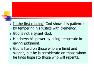  In the first reading, God shows his patience
by tempering his justice with clemency.
 God is not a tyrant God.
 He shows his power by being temperate in
giving judgment.
 God is hard on those who are timid and
skeptic, but he is considerate on those whom
he finds hope (to those who will repent).
 
