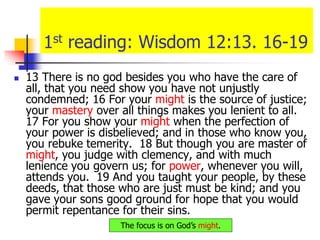 1st reading: Wisdom 12:13. 16-19
 13 There is no god besides you who have the care of
all, that you need show you have not unjustly
condemned; 16 For your might is the source of justice;
your mastery over all things makes you lenient to all.
17 For you show your might when the perfection of
your power is disbelieved; and in those who know you,
you rebuke temerity. 18 But though you are master of
might, you judge with clemency, and with much
lenience you govern us; for power, whenever you will,
attends you. 19 And you taught your people, by these
deeds, that those who are just must be kind; and you
gave your sons good ground for hope that you would
permit repentance for their sins.
The focus is on God’s might.
 