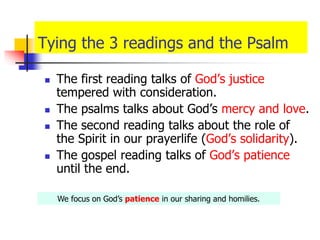 Tying the 3 readings and the Psalm
 The first reading talks of God’s justice
tempered with consideration.
 The psalms talks about God’s mercy and love.
 The second reading talks about the role of
the Spirit in our prayerlife (God’s solidarity).
 The gospel reading talks of God’s patience
until the end.
We focus on God’s patience in our sharing and homilies.
 