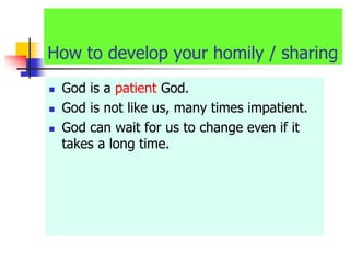 How to develop your homily / sharing
 God is a patient God.
 God is not like us, many times impatient.
 God can wait for us to change even if it
takes a long time.
 