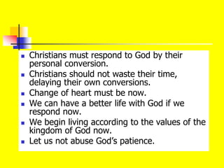  Christians must respond to God by their
personal conversion.
 Christians should not waste their time,
delaying their own conversions.
 Change of heart must be now.
 We can have a better life with God if we
respond now.
 We begin living according to the values of the
kingdom of God now.
 Let us not abuse God’s patience.
 