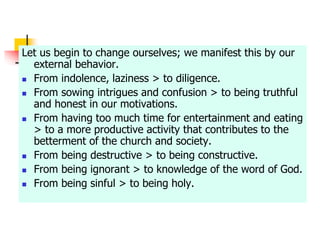 Let us begin to change ourselves; we manifest this by our
external behavior.
 From indolence, laziness > to diligence.
 From sowing intrigues and confusion > to being truthful
and honest in our motivations.
 From having too much time for entertainment and eating
> to a more productive activity that contributes to the
betterment of the church and society.
 From being destructive > to being constructive.
 From being ignorant > to knowledge of the word of God.
 From being sinful > to being holy.
 