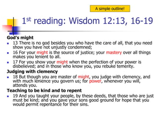 1st reading: Wisdom 12:13, 16-19
God’s might
 13 There is no god besides you who have the care of all, that you need
show you have not unjustly condemned;
 16 For your might is the source of justice; your mastery over all things
makes you lenient to all.
 17 For you show your might when the perfection of your power is
disbelieved; and in those who know you, you rebuke temerity.
Judging with clemency
 18 But though you are master of might, you judge with clemency, and
with much lenience you govern us; for power, whenever you will,
attends you.
Teaching to be kind and to repent
 19 And you taught your people, by these deeds, that those who are just
must be kind; and you gave your sons good ground for hope that you
would permit repentance for their sins.
A simple outline!
 