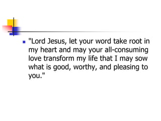  "Lord Jesus, let your word take root in
my heart and may your all-consuming
love transform my life that I may sow
what is good, worthy, and pleasing to
you."
 