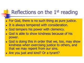 Reflections on the 1st reading
 For God, there is no such thing as pure justice.
 It is always tempered with consideration.
 God tempers his power with clemency.
 God is able to show kindness because of his
power.
 God is doing this in order that we, too, may show
kindness when exercising justice to others, and
that we may repent from our sins.
 Are you just and kind? Or a tyrant?
 