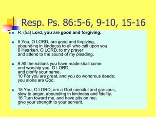 Resp. Ps. 86:5-6, 9-10, 15-16
 R. (5a) Lord, you are good and forgiving.
 5 You, O LORD, are good and forgiving,
abounding in kindness to all who call upon you.
6 Hearken, O LORD, to my prayer
and attend to the sound of my pleading.
 9 All the nations you have made shall come
and worship you, O LORD,
and glorify your name.
10 For you are great, and you do wondrous deeds;
you alone are God.
 15 You, O LORD, are a God merciful and gracious,
slow to anger, abounding in kindness and fidelity.
16 Turn toward me, and have pity on me;
give your strength to your servant.
 