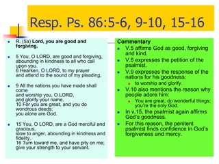 Resp. Ps. 86:5-6, 9-10, 15-16
 R. (5a) Lord, you are good and
forgiving.
 5 You, O LORD, are good and forgiving,
abounding in kindness to all who call
upon you.
6 Hearken, O LORD, to my prayer
and attend to the sound of my pleading.
 9 All the nations you have made shall
come
and worship you, O LORD,
and glorify your name.
10 For you are great, and you do
wondrous deeds;
you alone are God.
 15 You, O LORD, are a God merciful and
gracious,
slow to anger, abounding in kindness and
fidelity.
16 Turn toward me, and have pity on me;
give your strength to your servant.
Commentary
 V.5 affirms God as good, forgiving
and kind.
 V.6 expresses the petition of the
psalmist.
 V.9 expresses the response of the
nations for his goodness:
 to worship and glorify.
 V.10 also mentions the reason why
people adore him:
 You are great, do wonderful things;
you’re the only God.
 In v.15, the psalmist again affirms
God’s goodness.
 For this reason, the penitent
psalmist finds confidence in God’s
forgiveness and mercy.
 