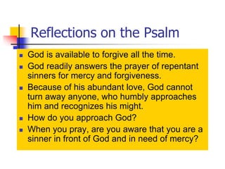 Reflections on the Psalm
 God is available to forgive all the time.
 God readily answers the prayer of repentant
sinners for mercy and forgiveness.
 Because of his abundant love, God cannot
turn away anyone, who humbly approaches
him and recognizes his might.
 How do you approach God?
 When you pray, are you aware that you are a
sinner in front of God and in need of mercy?
 