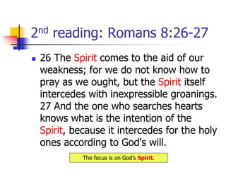 2nd reading: Romans 8:26-27
 26 The Spirit comes to the aid of our
weakness; for we do not know how to
pray as we ought, but the Spirit itself
intercedes with inexpressible groanings.
27 And the one who searches hearts
knows what is the intention of the
Spirit, because it intercedes for the holy
ones according to God's will.
The focus is on God’s Spirit.
 