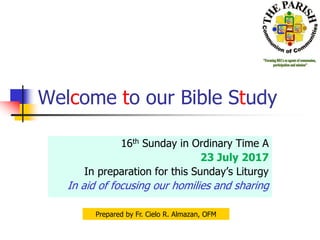 Welcome to our Bible Study
16th Sunday in Ordinary Time A
23 July 2017
In preparation for this Sunday’s Liturgy
In aid of focusing our homilies and sharing
Prepared by Fr. Cielo R. Almazan, OFM
 