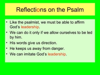 Reflections on the Psalm
• Like the psalmist, we must be able to affirm
God’s leadership.
• We can do it only if we allow ourselves to be led
by him.
• His words give us direction.
• He keeps us away from danger.
• We can imitate God’s leadership.
 
