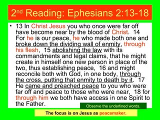 2nd
Reading: Ephesians 2:13-18
• 13 In Christ Jesus you who once were far off
have become near by the blood of Christ. 14
For he is our peace, he who made both one and
broke down the dividing wall of enmity, through
his flesh, 15 abolishing the law with its
commandments and legal claims, that he might
create in himself one new person in place of the
two, thus establishing peace, 16 and might
reconcile both with God, in one body, through
the cross, putting that enmity to death by it. 17
He came and preached peace to you who were
far off and peace to those who were near, 18 for
through him we both have access in one Spirit to
the Father.
The focus is on Jesus as peacemaker.
Observe the underlined words.
 