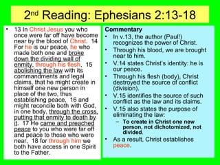 2nd
Reading: Ephesians 2:13-18
• 13 In Christ Jesus you who
once were far off have become
near by the blood of Christ. 14
For he is our peace, he who
made both one and broke
down the dividing wall of
enmity, through his flesh, 15
abolishing the law with its
commandments and legal
claims, that he might create in
himself one new person in
place of the two, thus
establishing peace, 16 and
might reconcile both with God,
in one body, through the cross,
putting that enmity to death by
it. 17 He came and preached
peace to you who were far off
and peace to those who were
near, 18 for through him we
both have access in one Spirit
to the Father.
Commentary
• In v.13, the author (Paul!)
recognizes the power of Christ.
• Through his blood, we are brought
near to him.
• V.14 states Christ’s identity: he is
our peace.
• Through his flesh (body), Christ
destroyed the source of conflict
(division).
• V.15 identifies the source of such
conflict as the law and its claims.
• V.15 also states the purpose of
eliminating the law:
– To create in Christ one new
person, not dichotomized, not
divided.
• As a result, Christ establishes
peace.
 