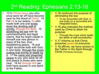 2nd
Reading: Ephesians 2:13-18
• 13 In Christ Jesus you who
once were far off have become
near by the blood of Christ. 14
For he is our peace, he who
made both one and broke
down the dividing wall of
enmity, through his flesh, 15
abolishing the law with its
commandments and legal
claims, that he might create in
himself one new person in
place of the two, thus
establishing peace, 16 and
might reconcile both with God,
in one body, through the cross,
putting that enmity to death by
it. 17 He came and preached
peace to you who were far off
and peace to those who were
near, 18 for through him we
both have access in one Spirit
to the Father.
• V.16 continues the purpose of
eliminating the law:
– To be reconciled with God, in
one body (in a reconciled and
integrated body).
• V.16 also indicates the method
used by Christ to attain his
purpose:
– Through the cross which spells
the death of self-contradiction.
• V.17 informs us that Christ
preaches peace to everyone.
• V.18 affirms, we have access to
the Father in the Spirit through
Christ (Trinitarian formula).
 