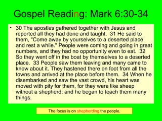 Gospel Reading: Mark 6:30-34
• 30 The apostles gathered together with Jesus and
reported all they had done and taught. 31 He said to
them, "Come away by yourselves to a deserted place
and rest a while." People were coming and going in great
numbers, and they had no opportunity even to eat. 32
So they went off in the boat by themselves to a deserted
place. 33 People saw them leaving and many came to
know about it. They hastened there on foot from all the
towns and arrived at the place before them. 34 When he
disembarked and saw the vast crowd, his heart was
moved with pity for them, for they were like sheep
without a shepherd; and he began to teach them many
things.
The focus is on shepherding the people.
 