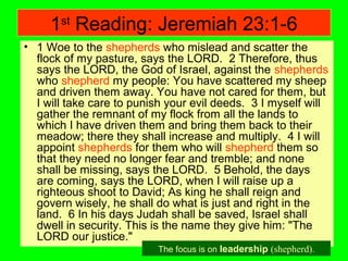 1st
Reading: Jeremiah 23:1-6
• 1 Woe to the shepherds who mislead and scatter the
flock of my pasture, says the LORD. 2 Therefore, thus
says the LORD, the God of Israel, against the shepherds
who shepherd my people: You have scattered my sheep
and driven them away. You have not cared for them, but
I will take care to punish your evil deeds. 3 I myself will
gather the remnant of my flock from all the lands to
which I have driven them and bring them back to their
meadow; there they shall increase and multiply. 4 I will
appoint shepherds for them who will shepherd them so
that they need no longer fear and tremble; and none
shall be missing, says the LORD. 5 Behold, the days
are coming, says the LORD, when I will raise up a
righteous shoot to David; As king he shall reign and
govern wisely, he shall do what is just and right in the
land. 6 In his days Judah shall be saved, Israel shall
dwell in security. This is the name they give him: "The
LORD our justice."
The focus is on leadership (shepherd).
 