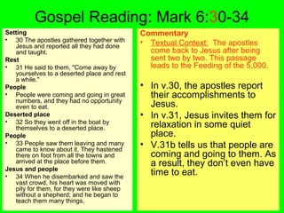 Gospel Reading: Mark 6:30-34
Setting
• 30 The apostles gathered together with
Jesus and reported all they had done
and taught.
Rest
• 31 He said to them, "Come away by
yourselves to a deserted place and rest
a while."
People
• People were coming and going in great
numbers, and they had no opportunity
even to eat.
Deserted place
• 32 So they went off in the boat by
themselves to a deserted place.
People
• 33 People saw them leaving and many
came to know about it. They hastened
there on foot from all the towns and
arrived at the place before them.
Jesus and people
• 34 When he disembarked and saw the
vast crowd, his heart was moved with
pity for them, for they were like sheep
without a shepherd; and he began to
teach them many things.
Commentary
• Textual Context: The apostles
come back to Jesus after being
sent two by two. This passage
leads to the Feeding of the 5,000.
• In v.30, the apostles report
their accomplishments to
Jesus.
• In v.31, Jesus invites them for
relaxation in some quiet
place.
• V.31b tells us that people are
coming and going to them. As
a result, they don’t even have
time to eat.
 