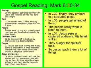 Gospel Reading: Mark 6:30-34
Setting
• 30 The apostles gathered together with
Jesus and reported all they had done
and taught.
Rest
• 31 He said to them, "Come away by
yourselves to a deserted place and rest
a while."
People
• People were coming and going in great
numbers, and they had no opportunity
even to eat.
Deserted place
• 32 So they went off in the boat by
themselves to a deserted place.
People
• 33 People saw them leaving and many
came to know about it. They hastened
there on foot from all the towns and
arrived at the place before them.
Jesus and people
• 34 When he disembarked and saw the
vast crowd, his heart was moved with
pity for them, for they were like sheep
without a shepherd; and he began to
teach them many things.
• In v.32, finally, they embark
to a secluded place.
• In v.33, people get ahead of
them.
• The people really want to
listen to them.
• In v.34, Jesus sees a
captured audience. His heart
sinks.
• They hunger for spiritual
food.
• So Jesus teach them a lot of
things.
 