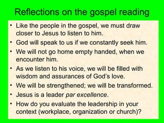 Reflections on the gospel reading
• Like the people in the gospel, we must draw
closer to Jesus to listen to him.
• God will speak to us if we constantly seek him.
• We will not go home empty handed, when we
encounter him.
• As we listen to his voice, we will be filled with
wisdom and assurances of God’s love.
• We will be strengthened; we will be transformed.
• Jesus is a leader par excellence.
• How do you evaluate the leadership in your
context (workplace, organization or church)?
 