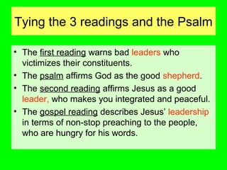Tying the 3 readings and the Psalm
• The first reading warns bad leaders who
victimizes their constituents.
• The psalm affirms God as the good shepherd.
• The second reading affirms Jesus as a good
leader, who makes you integrated and peaceful.
• The gospel reading describes Jesus’ leadership
in terms of non-stop preaching to the people,
who are hungry for his words.
 