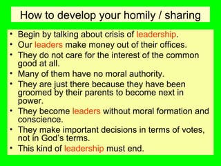 How to develop your homily / sharing
• Begin by talking about crisis of leadership.
• Our leaders make money out of their offices.
• They do not care for the interest of the common
good at all.
• Many of them have no moral authority.
• They are just there because they have been
groomed by their parents to become next in
power.
• They become leaders without moral formation and
conscience.
• They make important decisions in terms of votes,
not in God’s terms.
• This kind of leadership must end.
 